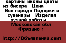 картины,иконы,цветы из бисера › Цена ­ 2 000 - Все города Подарки и сувениры » Изделия ручной работы   . Московская обл.,Фрязино г.